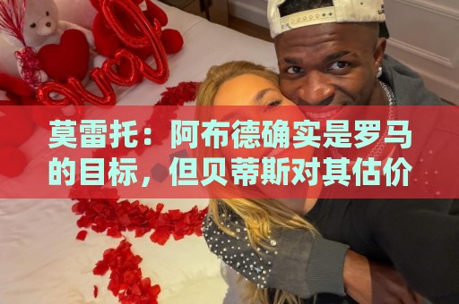莫雷托:阿布德确实是罗马的目标,但贝蒂斯对其估价超4000万欧 莫雷托:阿布德确实是罗马的目标,但贝蒂斯对其估价超4000万欧