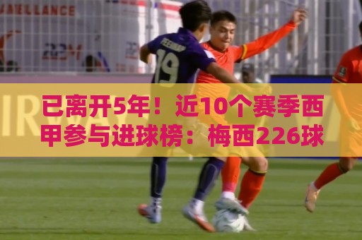 已离开5年!近10个赛季西甲参与进球榜:梅西226球居首 已离开5年!近10个赛季西甲参与进球榜:梅西226球居首