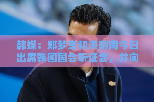 韩媒:郑梦奎和洪明甫今日出席韩国国会听证会,并向韩国国民道歉 韩媒:郑梦奎和洪明甫今日出席韩国国会听证会,并向韩国国民道歉