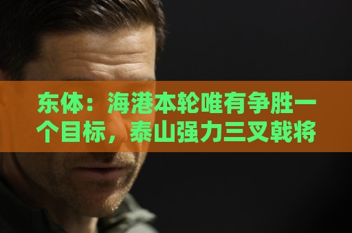东体:海港本轮唯有争胜一个目标,泰山强力三叉戟将考验防线 东体:海港本轮唯有争胜一个目标,泰山强力三叉戟将考验防线