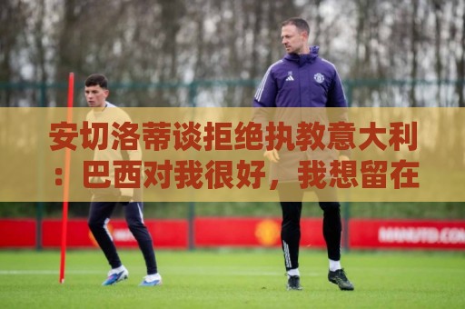 安切洛蒂谈拒绝执教意大利:巴西对我很好,我想留在这里 安切洛蒂谈拒绝执教意大利:巴西对我很好,我想留在这里