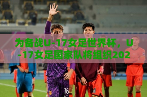 为备战U-17女足世界杯,U-17女足国家队将组织2026年第七期集训 为备战U-17女足世界杯,U-17女足国家队将组织2026年第七期集训