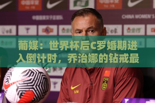 葡媒:世界杯后C罗婚期进入倒计时,乔治娜的钻戒最高值2500万欧 葡媒:世界杯后C罗婚期进入倒计时,乔治娜的钻戒最高值2500万欧