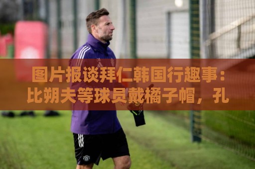 图片报谈拜仁韩国行趣事：比朔夫等球员戴橘子帽，孔帕尼抚摸金毛