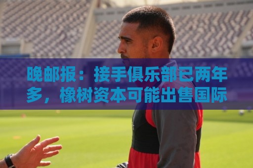 晚邮报：接手俱乐部已两年多，橡树资本可能出售国际米兰