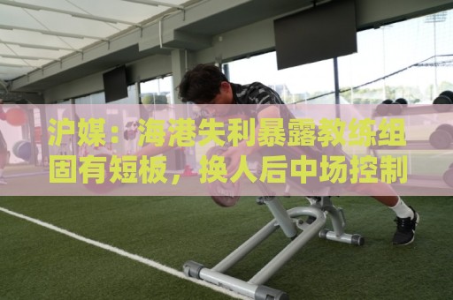 沪媒:海港失利暴露教练组固有短板,换人后中场控制力不升反降 沪媒:海港失利暴露教练组固有短板,换人后中场控制力不升反降