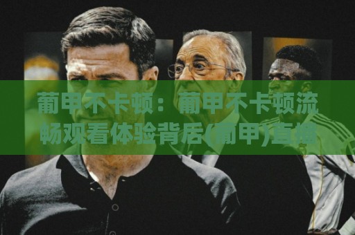 葡甲不卡顿：葡甲不卡顿流畅观看体验背后(葡甲)直播技术到底做对了什么？🔱网上热门比球站粤语解说高水贴水在线原声解说降盘