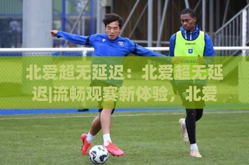 北爱超无延迟：北爱超无延迟|流畅观赛新体验，北爱超无延迟【低延迟】背后的技术逻辑与实用场景🔱网上热门押球站对比大礼包导航小球粤语解说高水