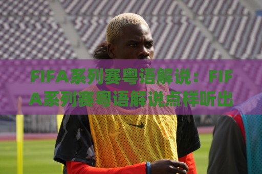FIFA系列赛粤语解说：FIFA系列赛粤语解说点样听出球味？(FIFA系列赛粤语解说)三大场景+老手心得🔱线上十大最稳进球网全场回放投屏赛程投注录像回放策略