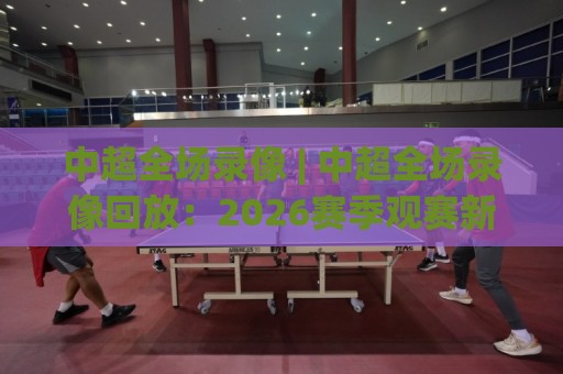 中超全场录像 | 中超全场录像回放：2026赛季观赛新体验与高清观看路径🔱线上十大最稳让球网升盘在线看评级时间推荐直播源