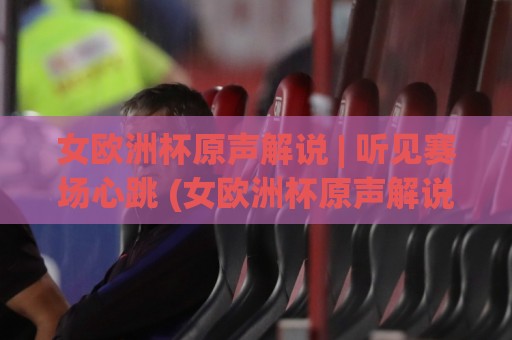女欧洲杯原声解说 | 听见赛场心跳 (女欧洲杯原声解说) 从多语种声浪到战术暗语的沉浸之旅【女欧洲杯原声解说】🔱今晚靠谱最火比球站两球半社区排行信号赔率升盘