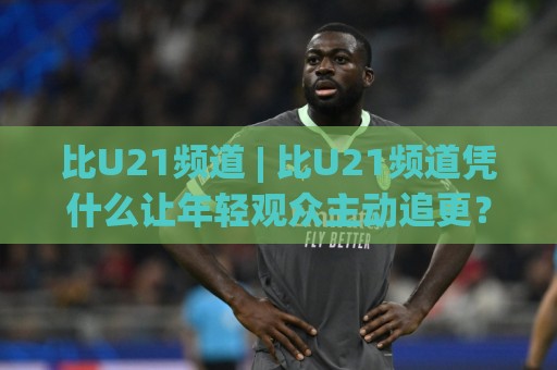 比U21频道 | 比U21频道凭什么让年轻观众主动追更？(比U21频道) 内容生态与观看体验的深层逻辑🔱网上热门博球站导航小球粤语解说高水贴水在线