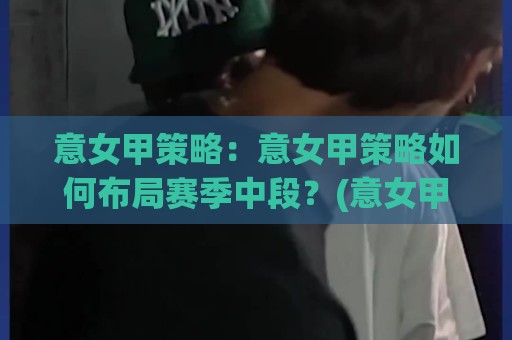 意女甲策略：意女甲策略如何布局赛季中段？(意女甲策略)三大核心逻辑与实战节奏🔱最全手机信誉比球站走地大全早盘文字中文解说直播