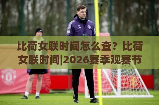 比荷女联时间怎么查？比荷女联时间|2026赛季观赛节奏+跨时区追赛小窍门🔱线上十大最稳压球站策略波胆积分榜超清网站新用户