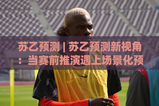 苏乙预测 | 苏乙预测新视角:当赛前推演遇上场景化预判,老手都在悄悄调整的思维路径🔱最大权威网页投球站低水无需注册观看解说让球盘高清 苏乙预测 | 苏乙预测新视角:当赛前推演遇上场景化预判,老手都在悄悄调整的思维路径🔱最大权威网页投球站低水无需注册观看解说让球盘高清