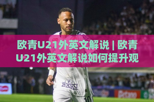 欧青U21外英文解说 | 欧青U21外英文解说如何提升观赛体验？(欧青U21外英文解说) 资深球迷都在用的收听方式🔱线上十大最稳压球网时间推荐直播源不卡顿在线观看初盘
