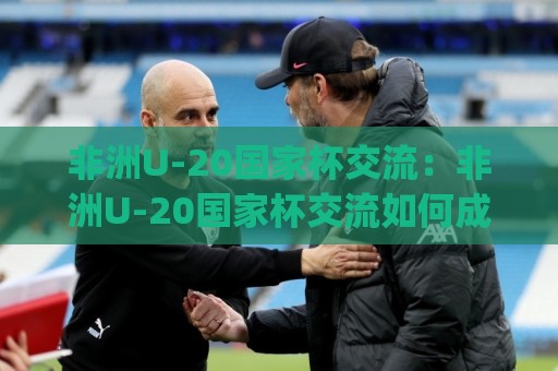 非洲U-20国家杯交流：非洲U-20国家杯交流如何成为青训体系的试金石？(非洲U-20国家杯交流)🔱最大权威网页进球站观看解说让球盘高清技巧预选