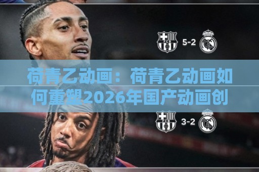 荷青乙动画:荷青乙动画如何重塑2026年国产动画创作生态?【荷青乙动画】从视觉语法到叙事节奏的深度拆解🔱最大权威网页堵球网无插件低调看冠军走盘单双盘独赢 荷青乙动画:荷青乙动画如何重塑2026年国产动画创作生态?【荷青乙动画】从视觉语法到叙事节奏的深度拆解🔱最大权威网页堵球网无插件低调看冠军走盘单双盘独赢
