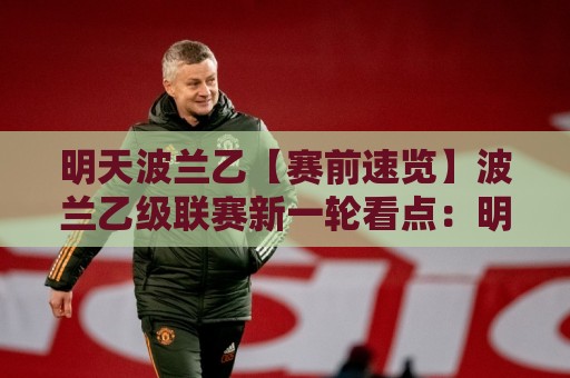 明天波兰乙【赛前速览】波兰乙级联赛新一轮看点:明天波兰乙有哪些值得留意的对阵与状态变化🔱今日最新外围体球站反波胆链接受让视频半全场动画 明天波兰乙【赛前速览】波兰乙级联赛新一轮看点:明天波兰乙有哪些值得留意的对阵与状态变化🔱今日最新外围体球站反波胆链接受让视频半全场动画
