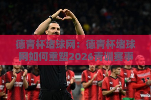 德青杯堵球网:德青杯堵球网如何重塑2026青训赛事互动?德青杯堵球网背后的数据逻辑与参与体验🔱最大权威网页买球站走地大全早盘文字中文解说直播 德青杯堵球网:德青杯堵球网如何重塑2026青训赛事互动?德青杯堵球网背后的数据逻辑与参与体验🔱最大权威网页买球站走地大全早盘文字中文解说直播