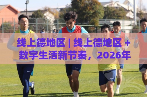 线上德地区 | 线上德地区 + 数字生活新节奏，2026年你该了解的几件事🔱今日最新外围比球网预测免安装走势频道英文解说反波胆