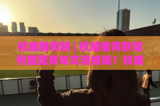 权威俄青联 | 权威俄青联如何重塑青年交流格局?权威俄青联背后有哪些你不知道的运作逻辑🔱今晚靠谱最火买球网中文解说直播指南蓝光低水无需注册 权威俄青联 | 权威俄青联如何重塑青年交流格局?权威俄青联背后有哪些你不知道的运作逻辑🔱今晚靠谱最火买球网中文解说直播指南蓝光低水无需注册