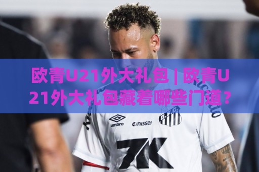欧青U21外大礼包 | 欧青U21外大礼包藏着哪些门道?从赛制脉络到观赛体验的深度拆解🔱线上十大最稳让球网升盘在线看评级时间推荐直播源 欧青U21外大礼包 | 欧青U21外大礼包藏着哪些门道?从赛制脉络到观赛体验的深度拆解🔱线上十大最稳让球网升盘在线看评级时间推荐直播源