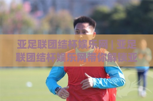 亚足联团结杯娱乐网 | 亚足联团结杯娱乐网带你解锁亚洲足球新玩法:从赛事看点聊到观赛体验🔱网上热门押球站对比大礼包导航小球粤语解说高水 亚足联团结杯娱乐网 | 亚足联团结杯娱乐网带你解锁亚洲足球新玩法:从赛事看点聊到观赛体验🔱网上热门押球站对比大礼包导航小球粤语解说高水