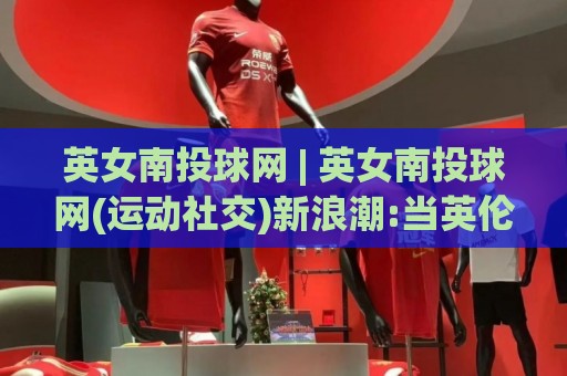 英女南投球网 | 英女南投球网(运动社交)新浪潮:当英伦玫瑰遇见宝岛球网,一场跨越八千英里的运动情缘正在上演🔱线上十大最稳压球站策略波胆积分榜超清网站新用户