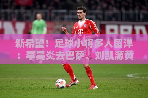 新希望！足球小将多人留洋：李昊炎去巴萨、刘凯源黄潜、万项红星