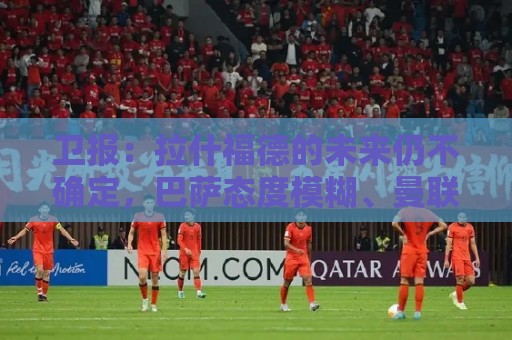 卫报:拉什福德的未来仍不确定,巴萨态度模糊、曼联要价2600万镑 卫报:拉什福德的未来仍不确定,巴萨态度模糊、曼联要价2600万镑