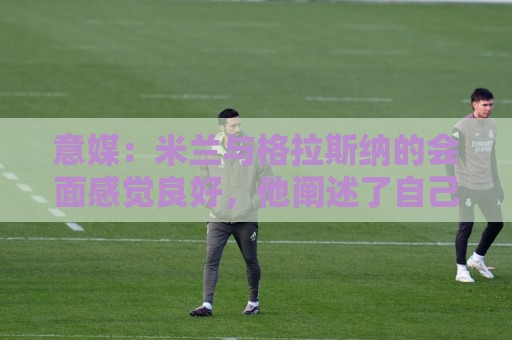 意媒:米兰与格拉斯纳的会面感觉良好,他阐述了自己对米兰的设想 意媒:米兰与格拉斯纳的会面感觉良好,他阐述了自己对米兰的设想