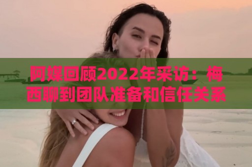 阿媒回顾2022年采访:梅西聊到团队准备和信任关系时落泪了 阿媒回顾2022年采访:梅西聊到团队准备和信任关系时落泪了