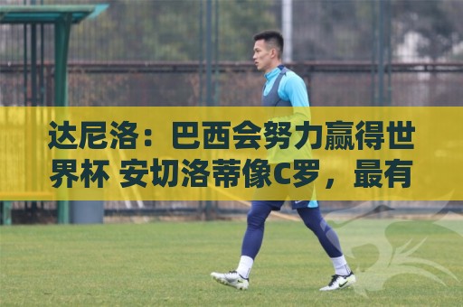 达尼洛:巴西会努力赢得世界杯 安切洛蒂像C罗,最有名仍很谦逊 达尼洛:巴西会努力赢得世界杯 安切洛蒂像C罗,最有名仍很谦逊