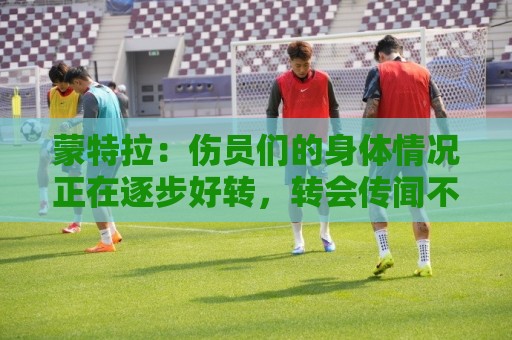 蒙特拉:伤员们的身体情况正在逐步好转,转会传闻不会影响恰20 蒙特拉:伤员们的身体情况正在逐步好转,转会传闻不会影响恰20