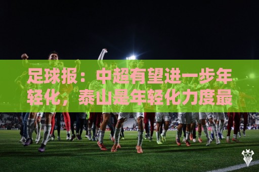 足球报：中超有望进一步年轻化，泰山是年轻化力度最大球队之一