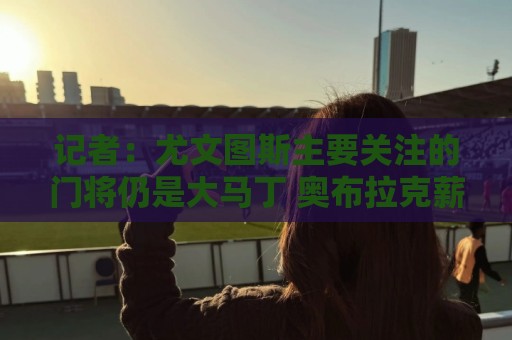 记者:尤文图斯主要关注的门将仍是大马丁 奥布拉克薪水非常高 记者:尤文图斯主要关注的门将仍是大马丁 奥布拉克薪水非常高