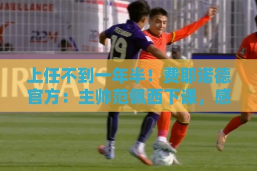 上任不到一年半！费耶诺德官方：主帅范佩西下课，感谢他的贡献