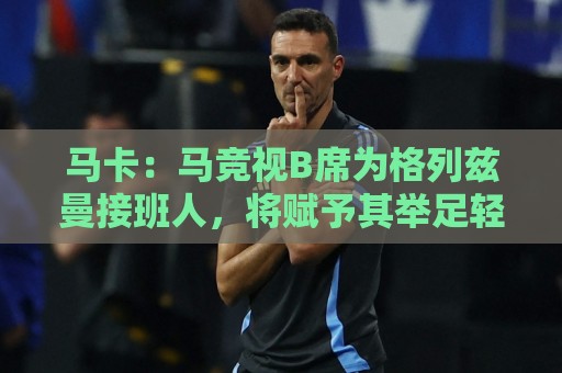 马卡:马竞视B席为格列兹曼接班人,将赋予其举足轻重的核心角色 马卡:马竞视B席为格列兹曼接班人,将赋予其举足轻重的核心角色