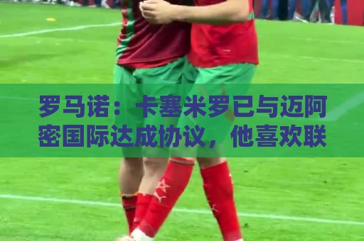 罗马诺：卡塞米罗已与迈阿密国际达成协议，他喜欢联手梅西的机会