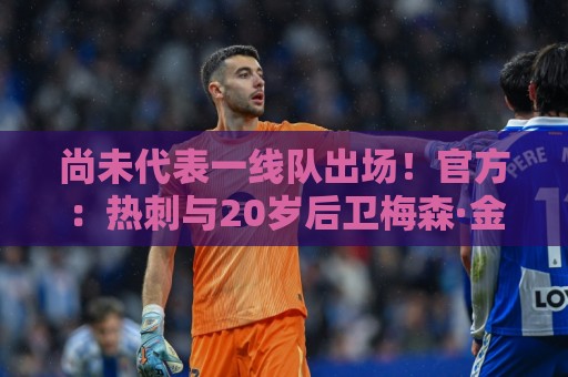 尚未代表一线队出场!官方:热刺与20岁后卫梅森·金完成续约 尚未代表一线队出场!官方:热刺与20岁后卫梅森·金完成续约