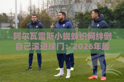 阿尔瓦雷斯小蜘蛛织网绊倒自己滚进球门：2026年最离谱乌龙诞生！【阿尔瓦雷斯小蜘蛛织网绊倒自己滚进球门】