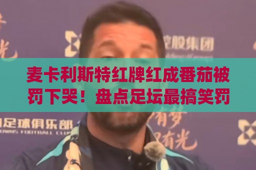 麦卡利斯特红牌红成番茄被罚下哭!盘点足坛最搞笑罚下瞬间(麦卡利斯特红牌红成番茄被罚下哭) 麦卡利斯特红牌红成番茄被罚下哭!盘点足坛最搞笑罚下瞬间(麦卡利斯特红牌红成番茄被罚下哭)