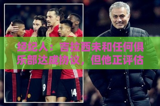 经纪人：吉拉西未和任何俱乐部达成协议，但他正评估下赛季选择
