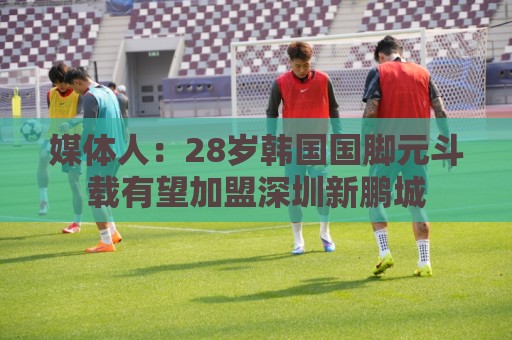 媒体人：28岁韩国国脚元斗载有望加盟深圳新鹏城