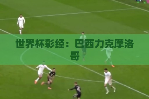 世界杯彩经:巴西力克摩洛哥 世界杯彩经:巴西力克摩洛哥