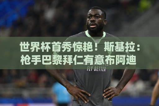 世界杯首秀惊艳!斯基拉:枪手巴黎拜仁有意布阿迪 里尔要7千万欧 世界杯首秀惊艳!斯基拉:枪手巴黎拜仁有意布阿迪 里尔要7千万欧