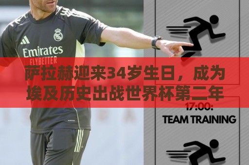萨拉赫迎来34岁生日，成为埃及历史出战世界杯第二年长的球员