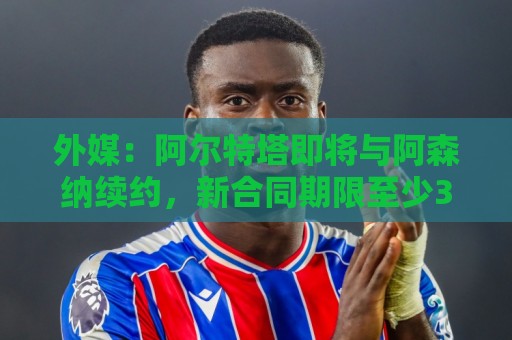 外媒:阿尔特塔即将与阿森纳续约,新合同期限至少3年 外媒:阿尔特塔即将与阿森纳续约,新合同期限至少3年