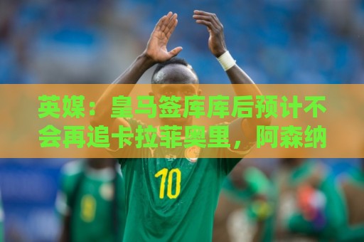 英媒:皇马签库库后预计不会再追卡拉菲奥里,阿森纳也无意出售他 英媒:皇马签库库后预计不会再追卡拉菲奥里,阿森纳也无意出售他